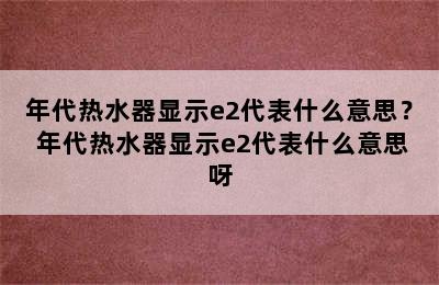 年代热水器显示e2代表什么意思？ 年代热水器显示e2代表什么意思呀